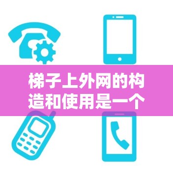 梯子上外网的构造和使用是一个复杂且关键的部分，涉及多个因素和结构。以下是对梯子上外网的详细分析