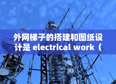 外网梯子的搭建和图纸设计是 electrical work(电力工作)中一个关键部分,特别是在路灯、电力线路的安装中。以下是对外网梯子搭建的教程和图纸设计的详细说明
