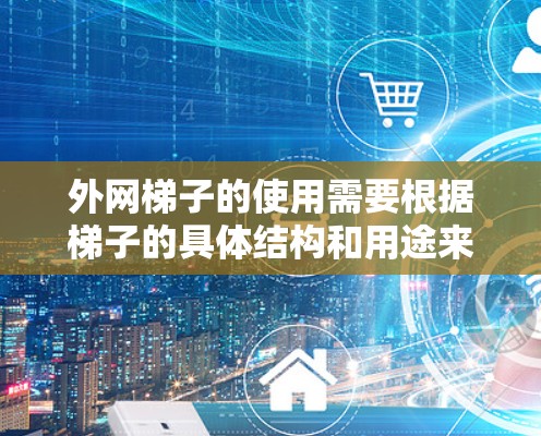 外网梯子的使用需要根据梯子的具体结构和用途来调整。以下是一些通用的使用方法和注意事项,适用于大多数梯子的使用