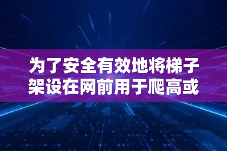 为了安全有效地将梯子架设在网前用于爬高或放上去,可以按照以下步骤进行