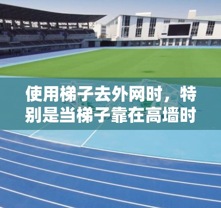 使用梯子去外网时,特别是当梯子靠在高墙时,需要采取以下步骤以确保安全和稳定