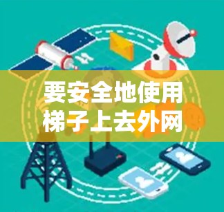 要安全地使用梯子上去外网，可以按照以下步骤进行
