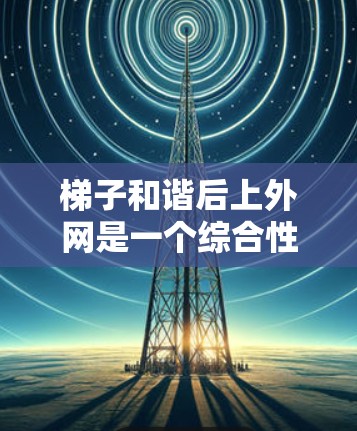 梯子和谐后上外网是一个综合性的过程，涉及多个步骤和考虑因素。以下是一个清晰的指南，帮助您顺利上外网