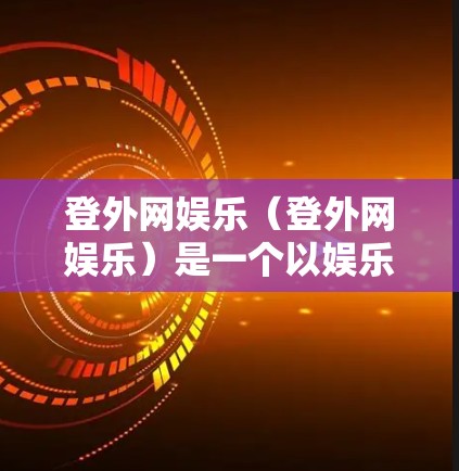 登外网娱乐（登外网娱乐）是一个以娱乐为核心的服务平台，用户可以通过该平台观看各种娱乐节目和新闻信息，并参与娱乐活动，如游戏、直播等。登外网娱乐中使用的梯子类型有多种，主要包括以下几种
