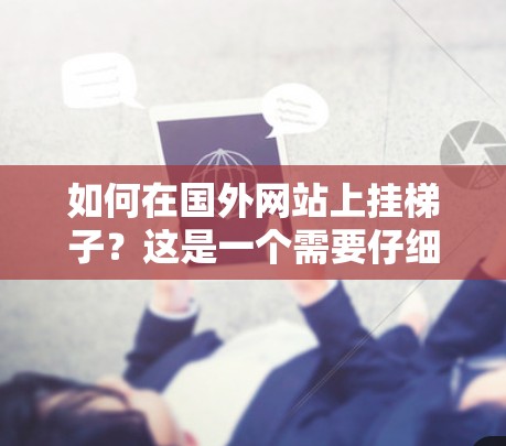 如何在国外网站上挂梯子?这是一个需要仔细考虑的问题,需要根据网站的具体要求和设备类型来决定。以下是一些建议,帮助您顺利完成梯子的连接 如何在国外网站上挂梯子?这是一个需要仔细考虑的问题,需要根据网站的具体要求和设备类型来决定。以下是一些建议,帮助您顺利完成梯子的连接