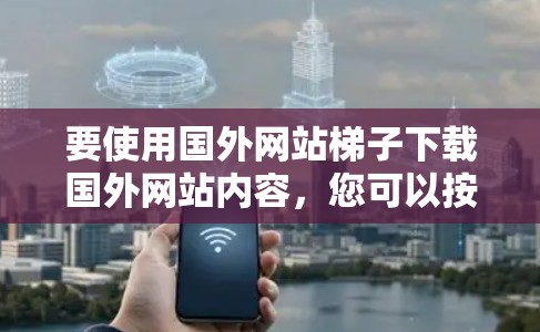 要使用国外网站梯子下载国外网站内容，您可以按照以下步骤操作