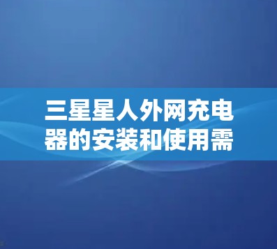 三星星人外网充电器的安装和使用需要遵循以下步骤,以确保安全和有效 三星星人外网充电器的安装和使用需要遵循以下步骤,以确保安全和有效