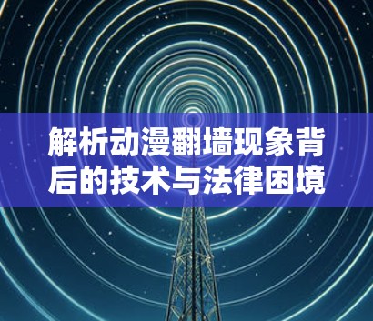 解析动漫<strong>翻墙</strong>现象背后的技术与法律困境,从技术突破到政策应对