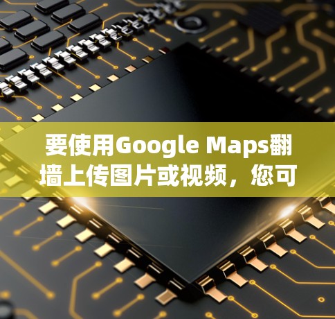 要使用Google Maps<strong>翻墙</strong>上传图片或视频,您可以按照以下步骤操作