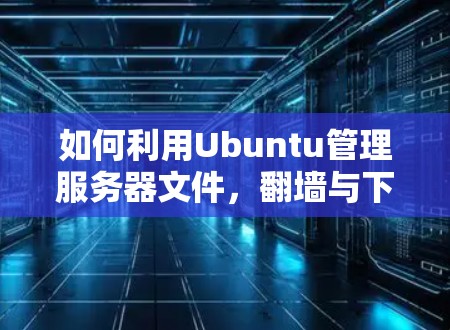 如何利用Ubuntu管理服务器文件,<strong>翻墙</strong>与下载软件技巧