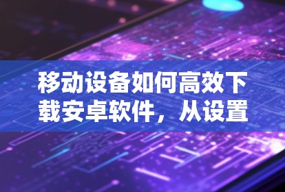 移动设备如何高效下载安卓软件,从设置到应用的全生命周期管理