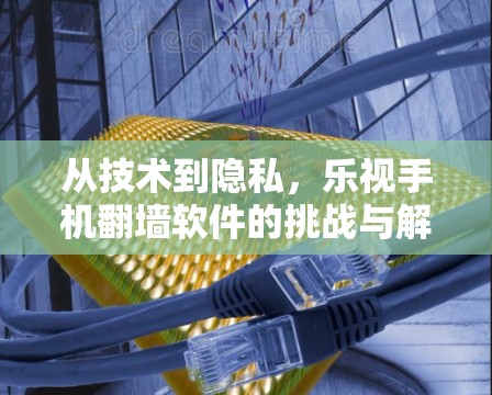 从技术到隐私,乐视手机<strong>翻墙</strong>软件的挑战与解决方案