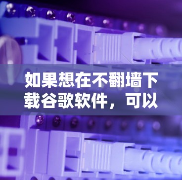 如果想在不<strong>翻墙</strong>下载谷歌软件,可以尝试以下方法