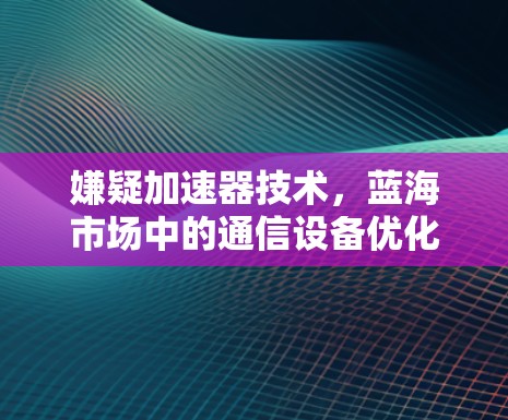 嫌疑加速器技术,蓝海市场中的通信设备优化 嫌疑加速器技术,蓝海市场中的通信设备优化
