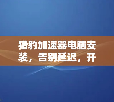 猎豹加速器电脑安装，告别延迟，开启高效运行