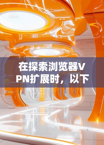 在探索浏览器VPN扩展时,以下是一些关键点和步骤的总结 在探索浏览器VPN扩展时,以下是一些关键点和步骤的总结