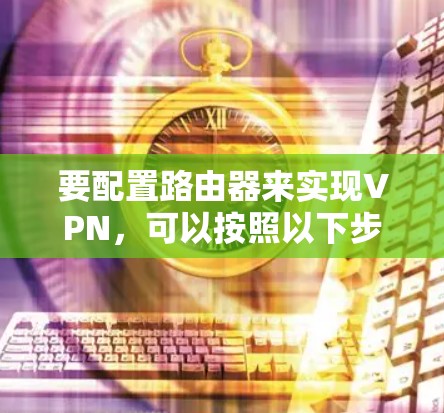 要配置路由器来实现VPN,可以按照以下步骤操作 要配置路由器来实现VPN,可以按照以下步骤操作