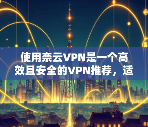 使用奈云VPN是一个高效且安全的VPN推荐，适用于需要安全、稳定且多设备访问的用户。以下是使用奈云VPN的详细指南