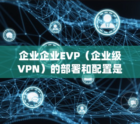 企业企业EVP(企业级VPN)的部署和配置是一个复杂而系统的过程,需要综合考虑多个因素。以下是一步步的解决方案