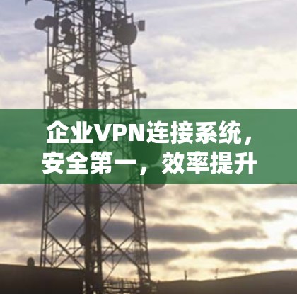 企业VPN连接系统，安全第一，效率提升，隐私保护