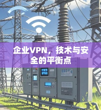 企业VPN，技术与安全的平衡点