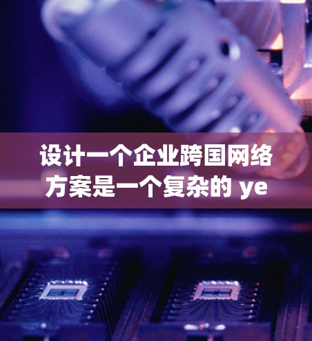 设计一个企业跨国网络方案是一个复杂的 yet 可行的任务。以下是一个系统化的指南,帮助您逐步构建一个适用于跨国业务的网络架构