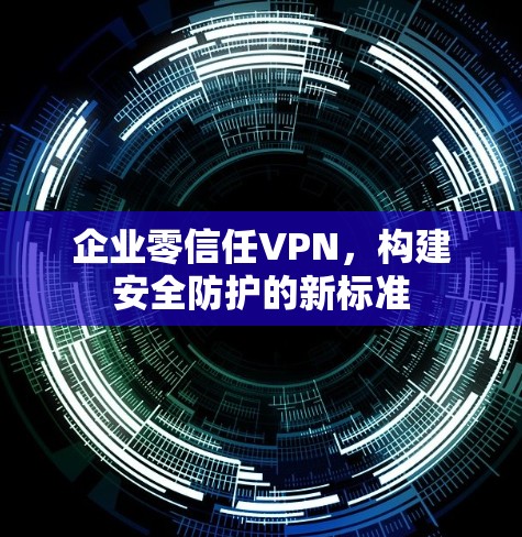 企业零信任VPN,构建安全防护的新标准