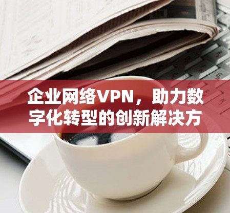 企业网络VPN,助力数字化转型的创新解决方案