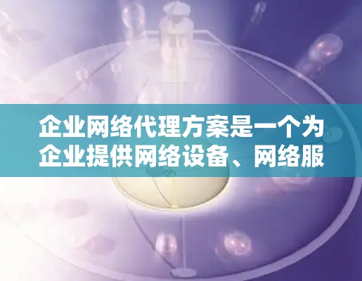 企业网络代理方案是一个为企业提供网络设备、网络服务和管理支持的解决方案,通常用于满足企业对网络基础设施的需求。以下是一个详细的网络代理方案的结构和内容