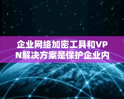 企业网络加密工具和VPN解决方案是保护企业内部数据安全的关键技术。以下是对这一主题的详细总结