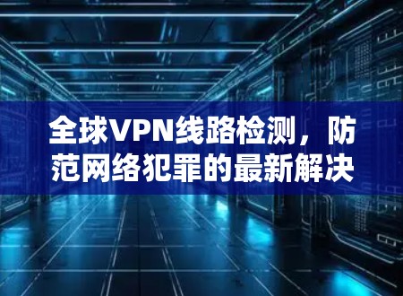 全球VPN线路检测,防范网络犯罪的最新解决方案