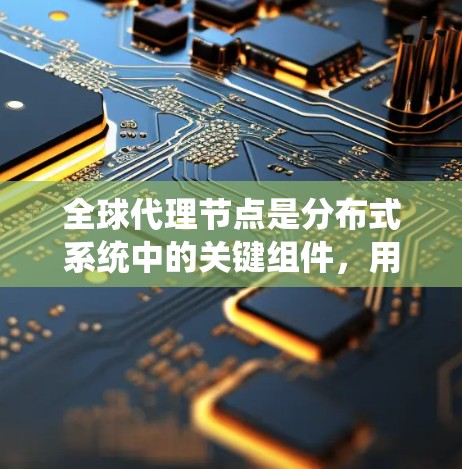 全球代理节点是分布式系统中的关键组件,用于管理全局代理,确保系统的高效、可靠和安全。以下是对全球代理节点管理的详细总结
