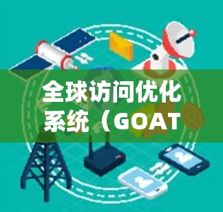 全球访问优化系统(GOAT)是一个综合性的网站优化工具,旨在帮助企业在不同国家和地区的用户中获得更好的访问率。以下是系统的主要功能和步骤