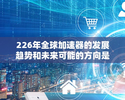 226年全球加速器的发展趋势和未来可能的方向是怎样的呢?以下是一些可能的展望 226年全球加速器的发展趋势和未来可能的方向是怎样的呢?以下是一些可能的展望