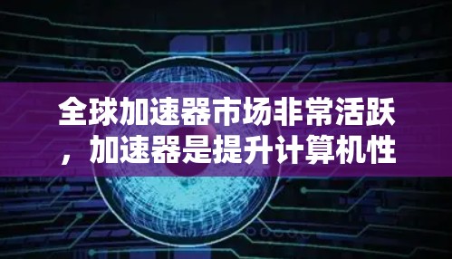 全球加速器市场非常活跃,加速器是提升计算机性能的重要工具。以下是对全球加速器的评测报告,涵盖不同品牌和类型加速器的特点、优势以及适用场景