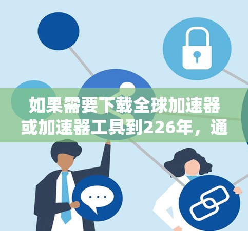 如果需要下载全球加速器或加速器工具到226年,通常需要根据硬件和系统的具体需求来选择合适的加速器或优化工具。以下是一些常见的加速器和优化工具,适用于226年的系统更新和性能提升