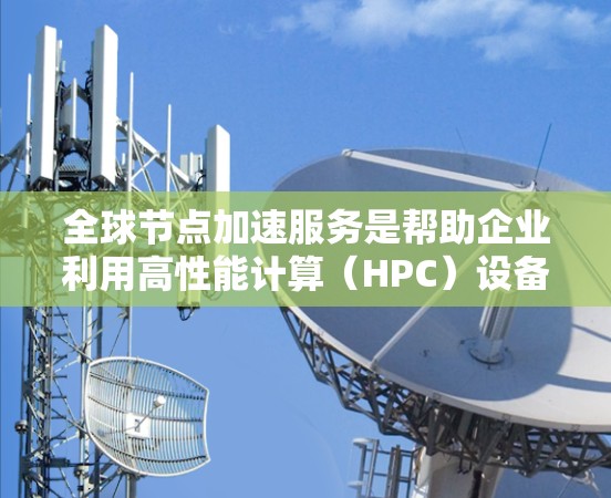 全球节点加速服务是帮助企业利用高性能计算(HPC)设备的加速功能,有效提升服务器性能的工具。以下是对该服务的详细分析和总结
