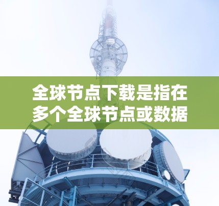 全球节点下载是指在多个全球节点或数据中心上下载各种资源,用于教育、工作、研究等。以下是对全球节点下载的详细分析