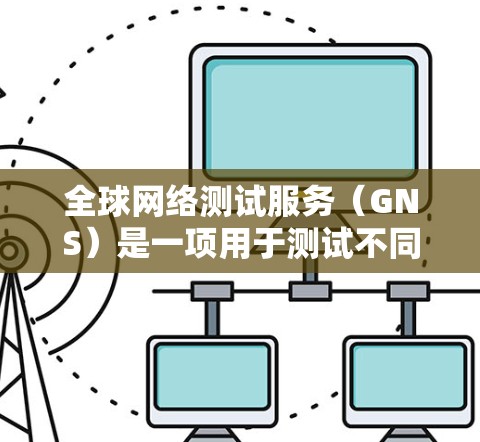 全球网络测试服务(GNS)是一项用于测试不同国家或地区的网络连接能力的工具,旨在帮助测试人员了解网络环境并优化网络性能。以下是对GNS的详细分析和总结