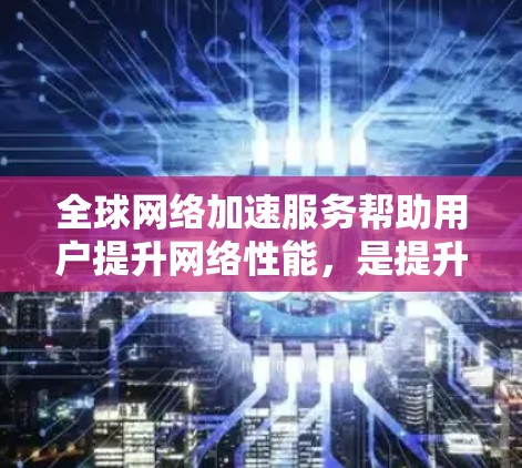 全球网络加速服务帮助用户提升网络性能,是提升用户体验的重要工具。以下是综合分析