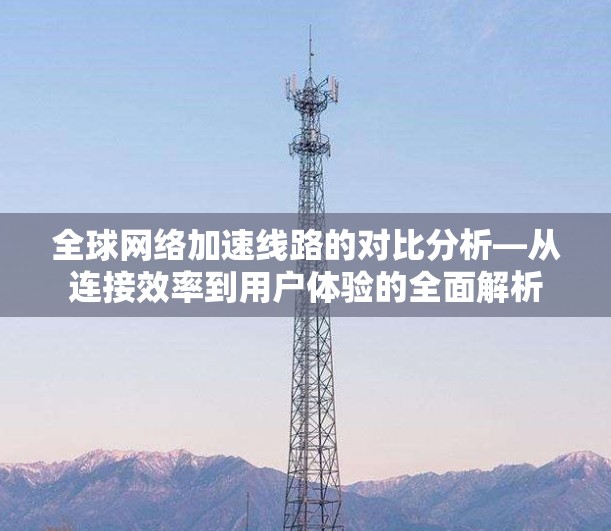 全球网络加速线路的对比分析—从连接效率到用户体验的全面解析