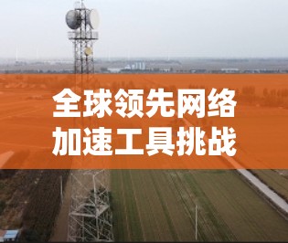 全球领先网络加速工具挑战全球标准