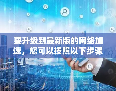 要升级到最新版的网络加速,您可以按照以下步骤操作