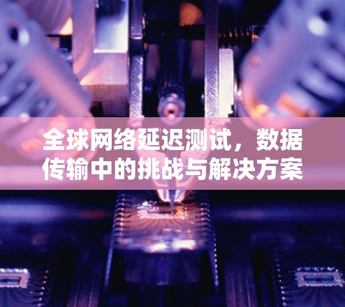 全球网络延迟测试,数据传输中的挑战与解决方案