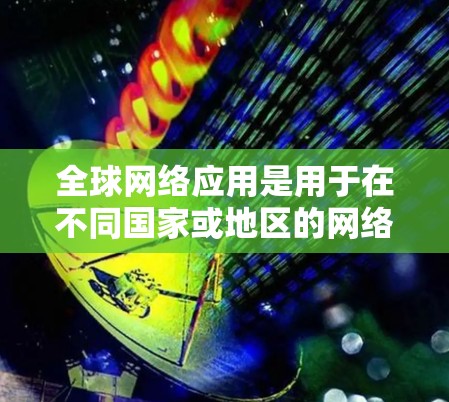 全球网络应用是用于在不同国家或地区的网络设备之间进行通信的重要工具,广泛应用于移动互联网、企业网络以及物联网领域。以下是关于全球网络应用的详细介绍
