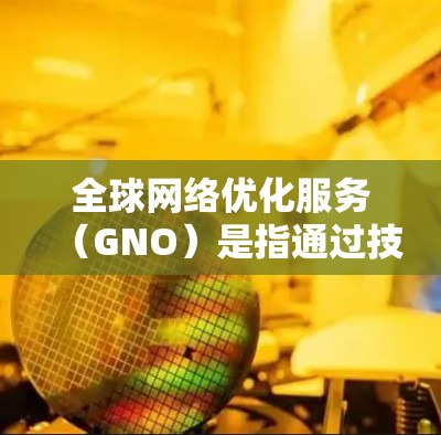 全球网络优化服务(GNO)是指通过技术手段优化网络性能,提升网络效率和服务质量的服务。在中国的互联网发展过程中,GNO发挥着重要作用,对提升网络性能、优化用户体验和促进网络基础设施发展具有积极影响
