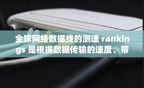 全球网络数据线的测速 rankings 是根据数据传输的速度、带宽和延迟等因素来评估的。以下是一些全球知名的网络数据线品牌及其性能排名
