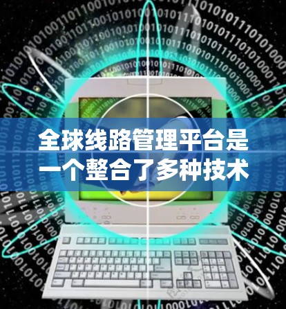全球线路管理平台是一个整合了多种技术和服务的系统,旨在优化全球交通的运行和管理。以下是对该平台的详细总结