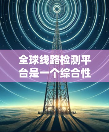 全球线路检测平台是一个综合性的系统，旨在确保电力系统的安全、可靠和高效运行。以下是对该平台的详细总结
