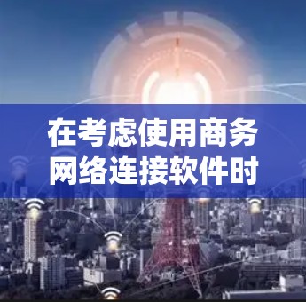 在考虑使用商务网络连接软件时,以下是一个系统化的总结和建议,帮助你做出明智的选择